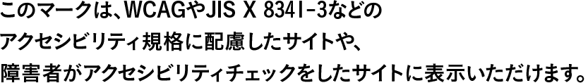 このマークは、WCAGやJIS X 8341-3などのアクセシビリティ規格に配慮したサイトや、障害者がアクセシビリティチェックをしたサイトに表示いただけます。